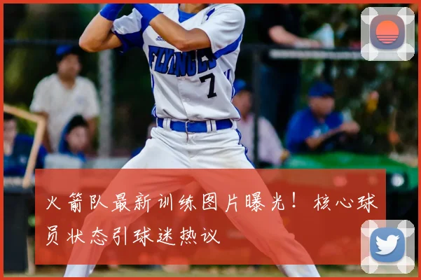 火箭队最新训练图片曝光！核心球员状态引球迷热议