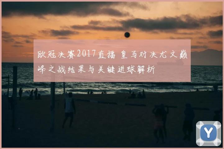欧冠决赛2017直播 皇马对决尤文巅峰之战结果与关键进球解析