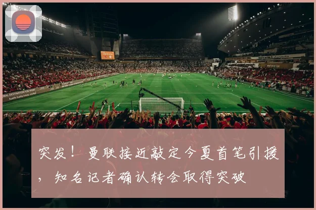 突发！曼联接近敲定今夏首笔引援，知名记者确认转会取得突破