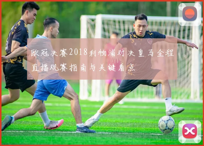 欧冠决赛2018利物浦对决皇马全程直播观赛指南与关键看点