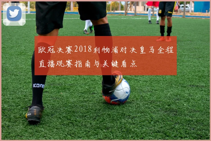 欧冠决赛2018利物浦对决皇马全程直播观赛指南与关键看点