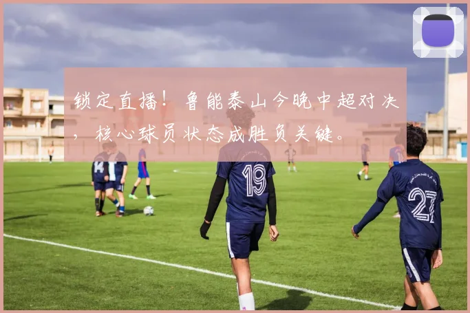 锁定直播！鲁能泰山今晚中超对决，核心球员状态成胜负关键。